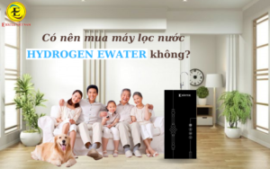 có nên mua máy lọc nước Hydrogen Ewater không